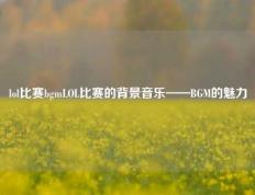 lol比赛bgmLOL比赛的背景音乐——BGM的魅力