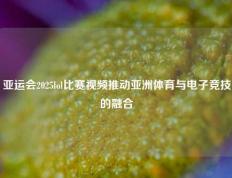 亚运会2025lol比赛视频推动亚洲体育与电子竞技的融合