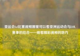 亚运会lol比赛视频哪里可以看亚洲运动会与LOL赛事的结合——观看精彩视频的地方
