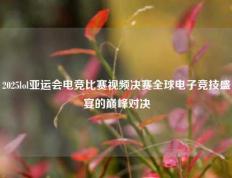 2025lol亚运会电竞比赛视频决赛全球电子竞技盛宴的巅峰对决