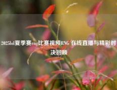 2025lol夏季赛rng比赛视频RNG 在线直播与精彩对决回顾