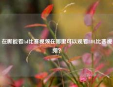 在哪能看lol比赛视频在哪里可以观看LOL比赛视频？