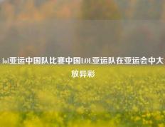 lol亚运中国队比赛中国LOL亚运队在亚运会中大放异彩
