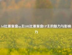 lol比赛复盘up主LOL比赛复盘UP主的魅力与影响力