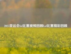 2025亚运会lol比赛视频回顾Lol比赛精彩回顾