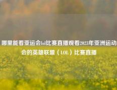 哪里能看亚运会lol比赛直播观看2023年亚洲运动会的英雄联盟（LOL）比赛直播