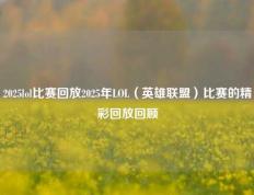 2025lol比赛回放2025年LOL（英雄联盟）比赛的精彩回放回顾