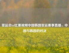 亚运会lol比赛视频中国韩国亚运赛事直播，中国与韩国的对决