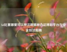 lol比赛哪里可以押注啊揭秘合法博彩平台与安全投注指南