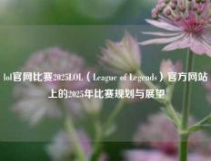 lol官网比赛2025LOL（League of Legends）官方网站上的2025年比赛规划与展望