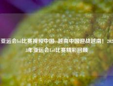 亚运会lol比赛视频中国vs越南中国迎战越南！2023年亚运会Lol比赛精彩回顾