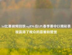 lol比赛视频回放rngRNG在LPL春季赛中以精彩表现赢得了观众的喜爱和赞誉