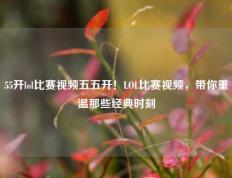 55开lol比赛视频五五开！LOL比赛视频，带你重温那些经典时刻