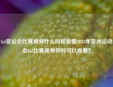 lol亚运会比赛视频什么时候能看2023年亚洲运动会Lol比赛视频何时可以观看？