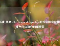 lol打比赛LOL（League of Legends）游戏中的竞技精神与团队协作的重要性
