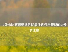 lol外卡比赛哪里抗寻找最佳抗性与策略的lol外卡比赛