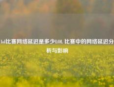 lol比赛网络延迟是多少LOL 比赛中的网络延迟分析与影响