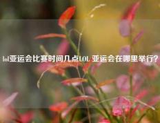 lol亚运会比赛时间几点LOL 亚运会在哪里举行？