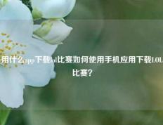 用什么app下载lol比赛如何使用手机应用下载LOL比赛？
