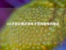 LOL手游比赛记录电子竞技新宠的崛起