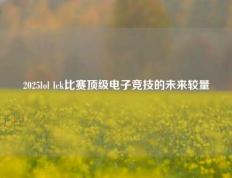 2025lol lck比赛顶级电子竞技的未来较量