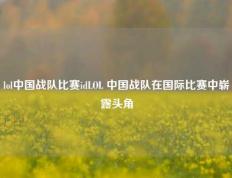 lol中国战队比赛idLOL 中国战队在国际比赛中崭露头角