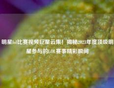 明星lol比赛视频巨星云集！揭秘2023年度顶级明星参与的LOL赛事精彩瞬间