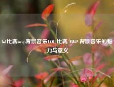 lol比赛mvp背景音乐LOL 比赛 MVP 背景音乐的魅力与意义