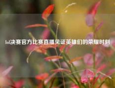 lol决赛官方比赛直播见证英雄们的荣耀时刻