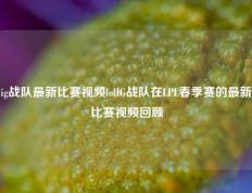 ig战队最新比赛视频lolIG战队在LPL春季赛的最新比赛视频回顾
