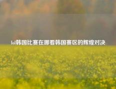 lol韩国比赛在哪看韩国赛区的辉煌对决