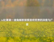 lol比赛第一视角解析探索游戏世界的深度与广度