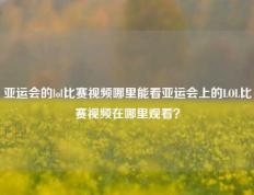 亚运会的lol比赛视频哪里能看亚运会上的LOL比赛视频在哪里观看？