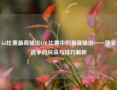 lol比赛最高输出LOL比赛中的最强输出——顶尖选手的风采与技巧解析