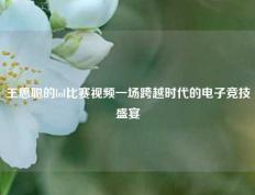 王思聪的lol比赛视频一场跨越时代的电子竞技盛宴