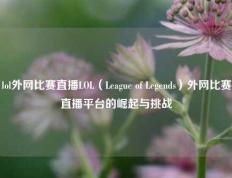lol外网比赛直播LOL（League of Legends）外网比赛直播平台的崛起与挑战