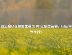 亚运会lol在哪里比赛2024年巴黎奥运会，Lol在何处举行？