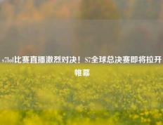 s7lol比赛直播激烈对决！S7全球总决赛即将拉开帷幕