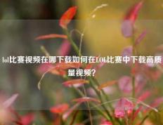 lol比赛视频在哪下载如何在LOL比赛中下载高质量视频？
