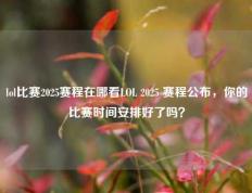 lol比赛2025赛程在哪看LOL 2025 赛程公布，你的比赛时间安排好了吗？