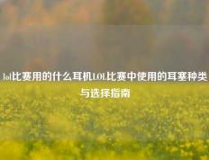 lol比赛用的什么耳机LOL比赛中使用的耳塞种类与选择指南