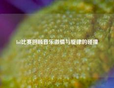 lol比赛回顾音乐激情与旋律的碰撞