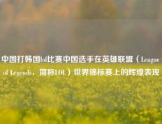中国打韩国lol比赛中国选手在英雄联盟（League of Legends，简称LOL）世界锦标赛上的辉煌表现