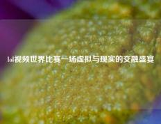 lol视频世界比赛一场虚拟与现实的交融盛宴