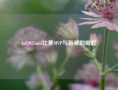 lol2025msi比赛MVP与新星的崛起