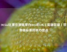 2025lol比赛在哪里举办2025年LOL（英雄联盟）世界锦标赛的举办地点