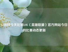 lol官网今天比赛LOL（英雄联盟）官方网站今日的比赛动态更新