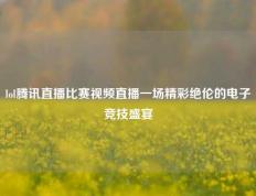 lol腾讯直播比赛视频直播一场精彩绝伦的电子竞技盛宴