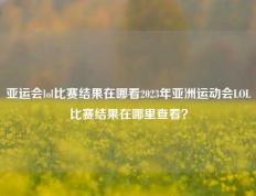 亚运会lol比赛结果在哪看2023年亚洲运动会LOL比赛结果在哪里查看？