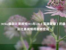 2025lol最新比赛视频2025年LOL（英雄联盟）的最新比赛视频将震撼登场